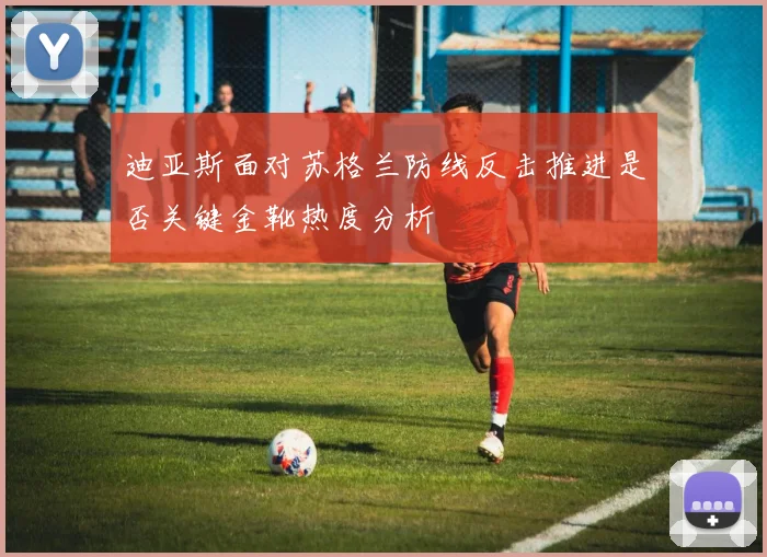 迪亚斯面对苏格兰防线反击推进是否关键金靴热度分析