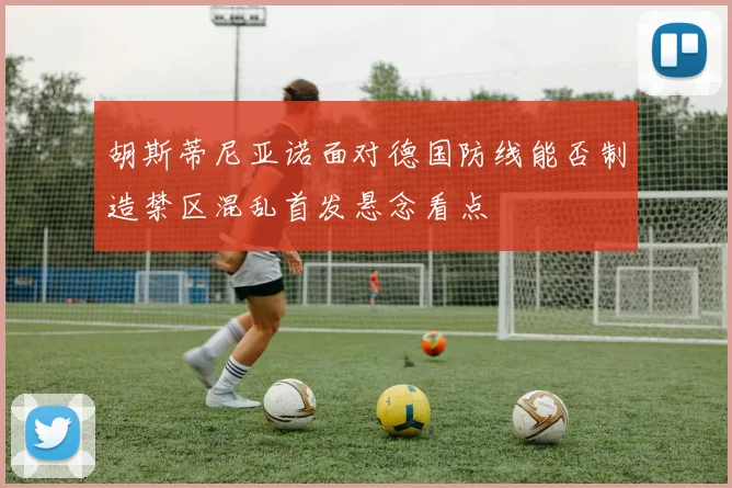胡斯蒂尼亚诺面对德国防线能否制造禁区混乱首发悬念看点