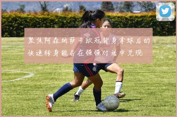 聚焦阿森纳萨卡欧冠背身拿球后的快速转身能否在强强对话中兑现