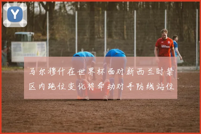 马尔穆什在世界杯面对新西兰时禁区内跑位变化将牵动对手防线站位