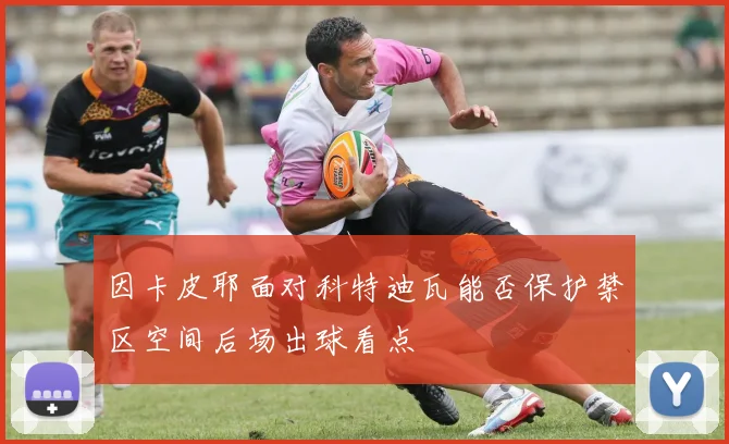 因卡皮耶面对科特迪瓦能否保护禁区空间后场出球看点