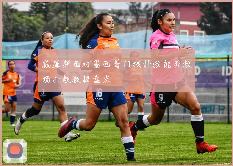 威廉斯面对墨西哥门线扑救能否救场扑救数据盘点