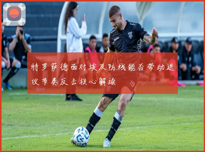 特罗萨德面对埃及防线能否带动进攻节奏反击核心解读