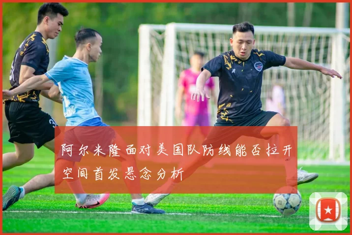 阿尔米隆面对美国队防线能否拉开空间首发悬念分析