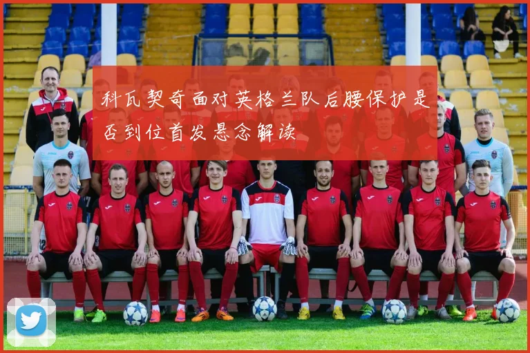 科瓦契奇面对英格兰队后腰保护是否到位首发悬念解读